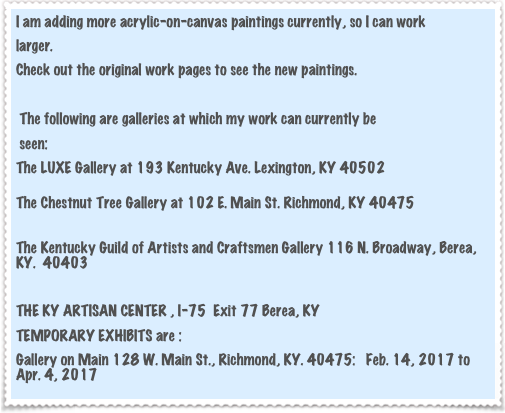 I am adding more acrylic-on-canvas paintings currently, so I can work
larger.  
Check out the original work pages to see the new paintings.

 The following are galleries at which my work can currently be
 seen: 
The LUXE Gallery at 193 Kentucky Ave. Lexington, KY 40502

The Chestnut Tree Gallery at 102 E. Main St. Richmond, KY 40475

The Kentucky Guild of Artists and Craftsmen Gallery 116 N. Broadway, Berea, KY.  40403

THE KY ARTISAN CENTER , I-75  Exit 77 Berea, KY
TEMPORARY EXHIBITS are :
Gallery on Main 128 W. Main St., Richmond, KY. 40475:   Feb. 14, 2017 to Apr. 4, 2017


